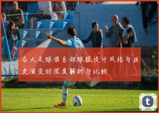 各大足球俱乐部球服设计风格与历史演变的深度解析与比较