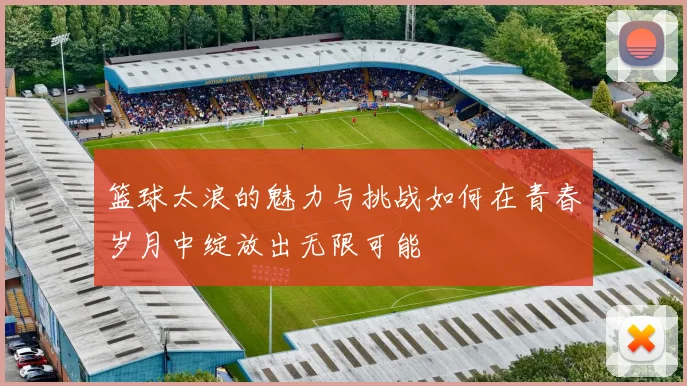 篮球太浪的魅力与挑战如何在青春岁月中绽放出无限可能