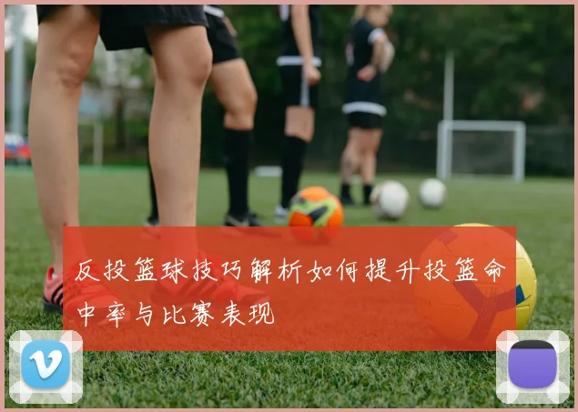 反投篮球技巧解析如何提升投篮命中率与比赛表现