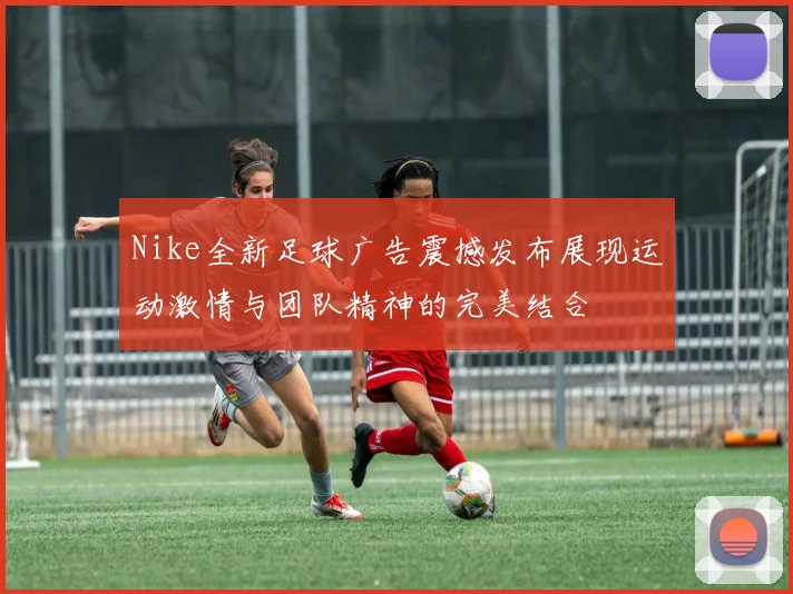 Nike全新足球广告震撼发布展现运动激情与团队精神的完美结合