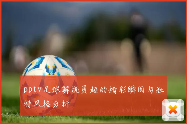 pptv足球解说员超的精彩瞬间与独特风格分析