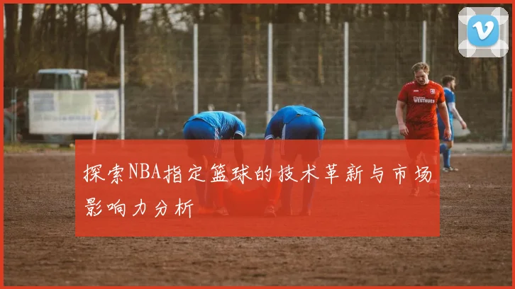 探索NBA指定篮球的技术革新与市场影响力分析