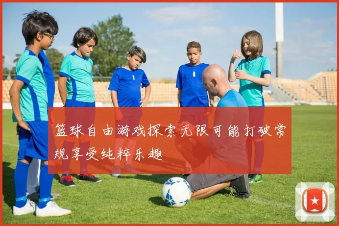 篮球自由游戏探索无限可能打破常规享受纯粹乐趣