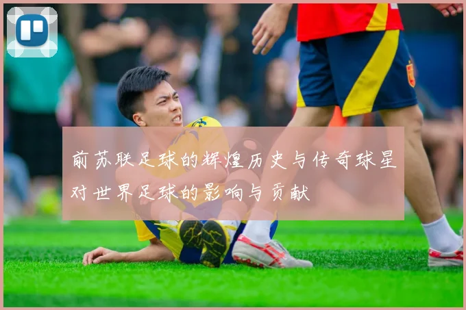 前苏联足球的辉煌历史与传奇球星对世界足球的影响与贡献