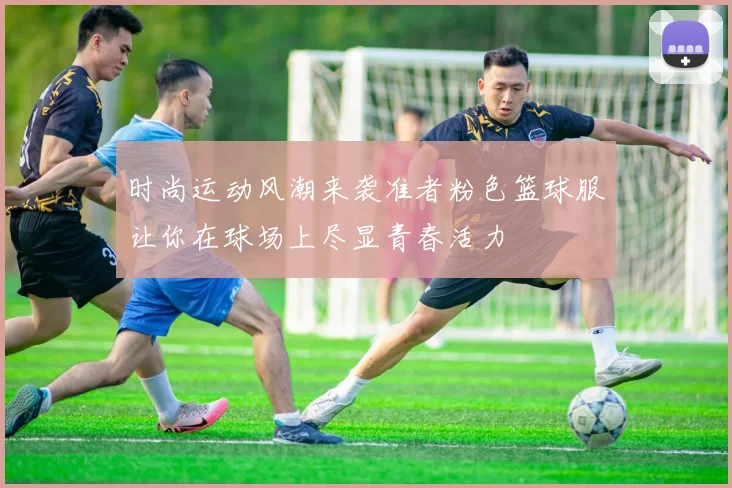 时尚运动风潮来袭准者粉色篮球服让你在球场上尽显青春活力